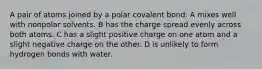 A pair of atoms joined by a polar covalent bond: A mixes well with nonpolar solvents. B has the charge spread evenly across both atoms. C has a slight positive charge on one atom and a slight negative charge on the other. D is unlikely to form hydrogen bonds with water.