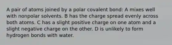 A pair of atoms joined by a polar covalent bond: A mixes well with nonpolar solvents. B has the charge spread evenly across both atoms. C has a slight positive charge on one atom and a slight negative charge on the other. D is unlikely to form hydrogen bonds with water.