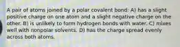 A pair of atoms joined by a polar covalent bond: A) has a slight positive charge on one atom and a slight negative charge on the other. B) is unlikely to form hydrogen bonds with water. C) mixes well with nonpolar solvents. D) has the charge spread evenly across both atoms.