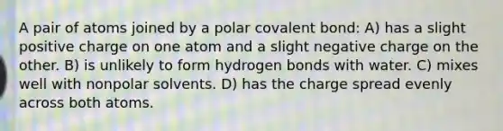 A pair of atoms joined by a polar covalent bond: A) has a slight positive charge on one atom and a slight negative charge on the other. B) is unlikely to form hydrogen bonds with water. C) mixes well with nonpolar solvents. D) has the charge spread evenly across both atoms.