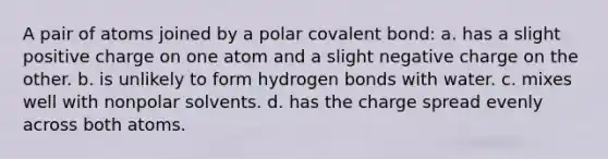 A pair of atoms joined by a polar covalent bond: a. has a slight positive charge on one atom and a slight negative charge on the other. b. is unlikely to form hydrogen bonds with water. c. mixes well with nonpolar solvents. d. has the charge spread evenly across both atoms.