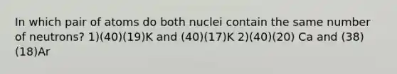 In which pair of atoms do both nuclei contain the same number of neutrons? 1)(40)(19)K and (40)(17)K 2)(40)(20) Ca and (38)(18)Ar