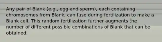 Any pair of Blank (e.g., egg and sperm), each containing chromosomes from Blank, can fuse during fertilization to make a Blank cell. This random fertilization further augments the number of different possible combinations of Blank that can be obtained.