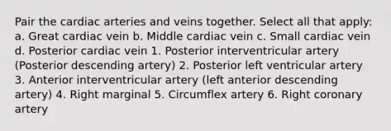 Pair the cardiac arteries and veins together. Select all that apply: a. Great cardiac vein b. Middle cardiac vein c. Small cardiac vein d. Posterior cardiac vein 1. Posterior interventricular artery (Posterior descending artery) 2. Posterior left ventricular artery 3. Anterior interventricular artery (left anterior descending artery) 4. Right marginal 5. Circumflex artery 6. Right coronary artery