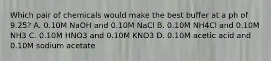 Which pair of chemicals would make the best buffer at a ph of 9.25? A. 0.10M NaOH and 0.10M NaCl B. 0.10M NH4Cl and 0.10M NH3 C. 0.10M HNO3 and 0.10M KNO3 D. 0.10M acetic acid and 0.10M sodium acetate