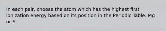 In each pair, choose the atom which has the highest first ionization energy based on its position in the Periodic Table. Mg or S