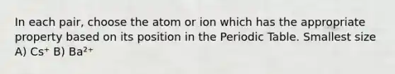 In each pair, choose the atom or ion which has the appropriate property based on its position in the Periodic Table. Smallest size A) Cs⁺ B) Ba²⁺