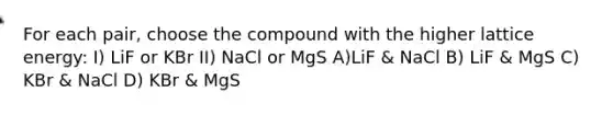 For each pair, choose the compound with the higher lattice energy: I) LiF or KBr II) NaCl or MgS A)LiF & NaCl B) LiF & MgS C) KBr & NaCl D) KBr & MgS