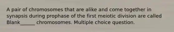 A pair of chromosomes that are alike and come together in synapsis during prophase of the first meiotic division are called Blank______ chromosomes. Multiple choice question.