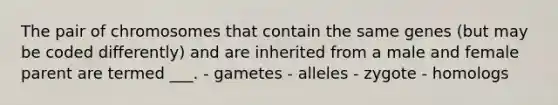 The pair of chromosomes that contain the same genes (but may be coded differently) and are inherited from a male and female parent are termed ___. - gametes - alleles - zygote - homologs