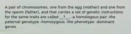 A pair of chromosomes, one from the egg (mother) and one from the sperm (father), and that carries a set of genetic instructions for the same traits are called __?__. -a homologous pair -the paternal genotype -homozygous -the phenotype -dominant genes