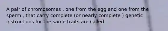 A pair of chromosomes , one from the egg and one from the sperm , that carry complete (or nearly complete ) genetic instructions for the same traits are called