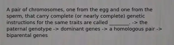 A pair of chromosomes, one from the egg and one from the sperm, that carry complete (or nearly complete) genetic instructions for the same traits are called ________. -> the paternal genotype -> dominant genes -> a homologous pair -> biparental genes