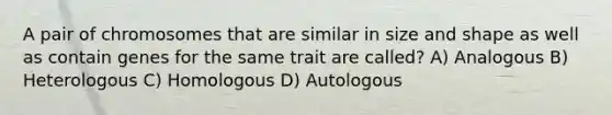 A pair of chromosomes that are similar in size and shape as well as contain genes for the same trait are called? A) Analogous B) Heterologous C) Homologous D) Autologous