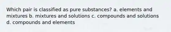 Which pair is classified as pure substances? a. elements and mixtures b. mixtures and solutions c. compounds and solutions d. compounds and elements