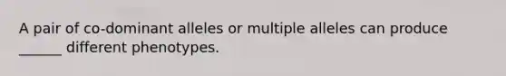 A pair of co-dominant alleles or multiple alleles can produce ______ different phenotypes.