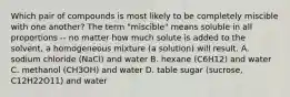 Which pair of compounds is most likely to be completely miscible with one another? The term "miscible" means soluble in all proportions -- no matter how much solute is added to the solvent, a homogeneous mixture (a solution) will result. A. sodium chloride (NaCl) and water B. hexane (C6H12) and water C. methanol (CH3OH) and water D. table sugar (sucrose, C12H22O11) and water