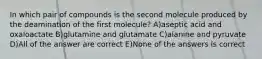 In which pair of compounds is the second molecule produced by the deamination of the first molecule? A)aseptic acid and oxaloactate B)glutamine and glutamate C)alanine and pyruvate D)All of the answer are correct E)None of the answers is correct