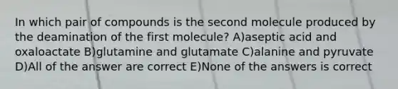 In which pair of compounds is the second molecule produced by the deamination of the first molecule? A)aseptic acid and oxaloactate B)glutamine and glutamate C)alanine and pyruvate D)All of the answer are correct E)None of the answers is correct