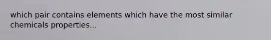 which pair contains elements which have the most similar chemicals properties...