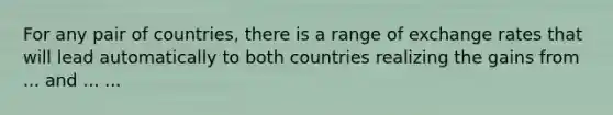 For any pair of countries, there is a range of exchange rates that will lead automatically to both countries realizing the gains from ... and ... ...