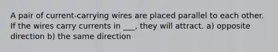 A pair of current-carrying wires are placed parallel to each other. If the wires carry currents in ___, they will attract. a) opposite direction b) the same direction