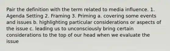 Pair the definition with the term related to media influence. 1. Agenda Setting 2. Framing 3. Priming a. covering some events and issues b. highlighting particular considerations or aspects of the issue c. leading us to unconsciously bring certain considerations to the top of our head when we evaluate the issue