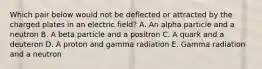 Which pair below would not be deflected or attracted by the charged plates in an electric field? A. An alpha particle and a neutron B. A beta particle and a positron C. A quark and a deuteron D. A proton and gamma radiation E. Gamma radiation and a neutron