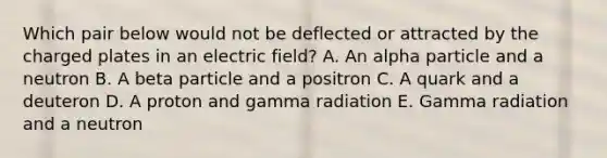 Which pair below would not be deflected or attracted by the charged plates in an electric field? A. An alpha particle and a neutron B. A beta particle and a positron C. A quark and a deuteron D. A proton and gamma radiation E. Gamma radiation and a neutron