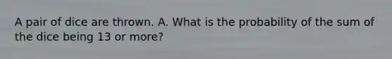 A pair of dice are thrown. A. What is the probability of the sum of the dice being 13 or more?