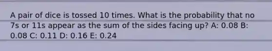 A pair of dice is tossed 10 times. What is the probability that no 7s or 11s appear as the sum of the sides facing up? A: 0.08 B: 0.08 C: 0.11 D: 0.16 E: 0.24