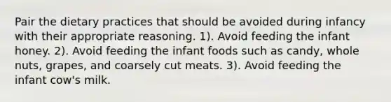 Pair the dietary practices that should be avoided during infancy with their appropriate reasoning. 1). Avoid feeding the infant honey. 2). Avoid feeding the infant foods such as candy, whole nuts, grapes, and coarsely cut meats. 3). Avoid feeding the infant cow's milk.