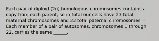 Each pair of diploid (2n) homologous chromosomes contains a copy from each parent, so in total our cells have 23 total maternal chromosomes and 23 total paternal chromosomes. -Each member of a pair of autosomes, chromosomes 1 through 22, carries the same ______.