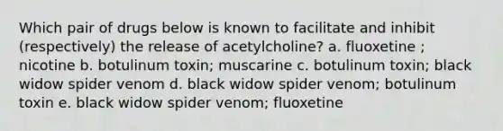 Which pair of drugs below is known to facilitate and inhibit (respectively) the release of acetylcholine? a. fluoxetine ; nicotine b. botulinum toxin; muscarine c. botulinum toxin; black widow spider venom d. black widow spider venom; botulinum toxin e. black widow spider venom; fluoxetine