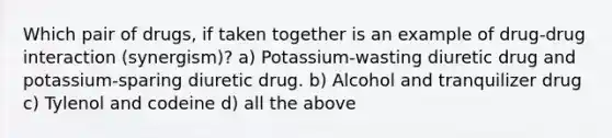 Which pair of drugs, if taken together is an example of drug-drug interaction (synergism)? a) Potassium-wasting diuretic drug and potassium-sparing diuretic drug. b) Alcohol and tranquilizer drug c) Tylenol and codeine d) all the above