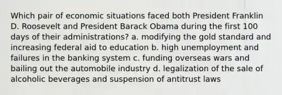 Which pair of economic situations faced both President Franklin D. Roosevelt and President Barack Obama during the first 100 days of their administrations? a. modifying the gold standard and increasing federal aid to education b. high unemployment and failures in the banking system c. funding overseas wars and bailing out the automobile industry d. legalization of the sale of alcoholic beverages and suspension of antitrust laws