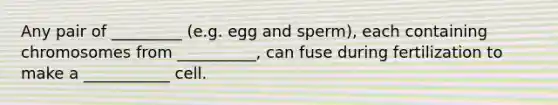 Any pair of _________ (e.g. egg and sperm), each containing chromosomes from __________, can fuse during fertilization to make a ___________ cell.