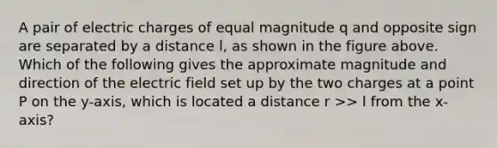 A pair of electric charges of equal magnitude q and opposite sign are separated by a distance l, as shown in the figure above. Which of the following gives the approximate magnitude and direction of the electric field set up by the two charges at a point P on the y-axis, which is located a distance r >> l from the x-axis?