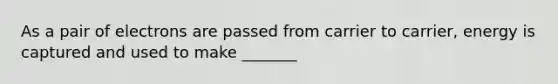As a pair of electrons are passed from carrier to carrier, energy is captured and used to make _______