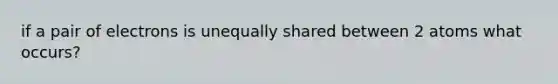 if a pair of electrons is unequally shared between 2 atoms what occurs?