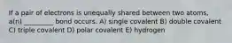 If a pair of electrons is unequally shared between two atoms, a(n) _________ bond occurs. A) single covalent B) double covalent C) triple covalent D) polar covalent E) hydrogen