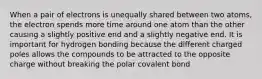 When a pair of electrons is unequally shared between two atoms, the electron spends more time around one atom than the other causing a slightly positive end and a slightly negative end. It is important for hydrogen bonding because the different charged poles allows the compounds to be attracted to the opposite charge without breaking the polar covalent bond