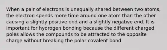 When a pair of electrons is unequally shared between two atoms, the electron spends more time around one atom than the other causing a slightly positive end and a slightly negative end. It is important for hydrogen bonding because the different charged poles allows the compounds to be attracted to the opposite charge without breaking the polar covalent bond