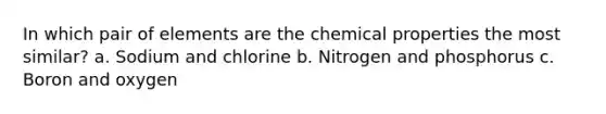 In which pair of elements are the chemical properties the most similar? a. Sodium and chlorine b. Nitrogen and phosphorus c. Boron and oxygen