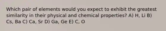 Which pair of elements would you expect to exhibit the greatest similarity in their physical and chemical properties? A) H, Li B) Cs, Ba C) Ca, Sr D) Ga, Ge E) C, O