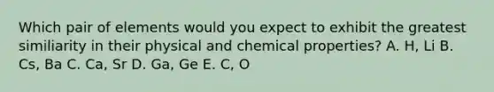 Which pair of elements would you expect to exhibit the greatest similiarity in their physical and chemical properties? A. H, Li B. Cs, Ba C. Ca, Sr D. Ga, Ge E. C, O