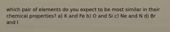 which pair of elements do you expect to be most similar in their chemical properties? a) K and Fe b) O and Si c) Ne and N d) Br and I