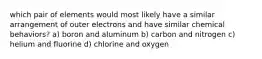 which pair of elements would most likely have a similar arrangement of outer electrons and have similar chemical behaviors? a) boron and aluminum b) carbon and nitrogen c) helium and fluorine d) chlorine and oxygen