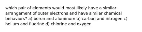 which pair of elements would most likely have a similar arrangement of outer electrons and have similar chemical behaviors? a) boron and aluminum b) carbon and nitrogen c) helium and fluorine d) chlorine and oxygen