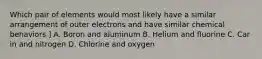 Which pair of elements would most likely have a similar arrangement of outer electrons and have similar chemical behaviors ] A. Boron and aluminum B. Helium and fluorine C. Car in and nitrogen D. Chlorine and oxygen